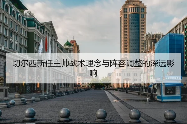 切尔西新任主帅战术理念与阵容调整的深远影响