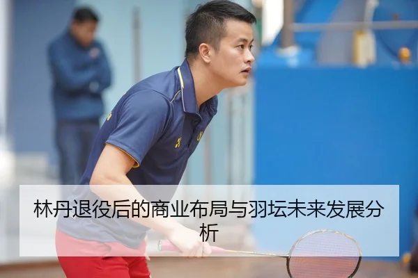 林丹退役后的商业布局与羽坛未来发展分析